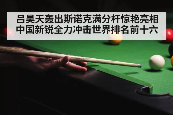 吕昊天轰出斯诺克满分杆惊艳亮相 中国新锐全力冲击世界排名前十六