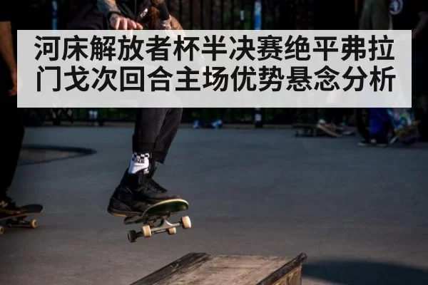 河床解放者杯半决赛绝平弗拉门戈次回合主场优势悬念分析