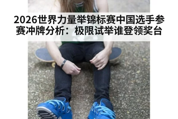 2026世界力量举锦标赛中国选手参赛冲牌分析：极限试举谁登领奖台